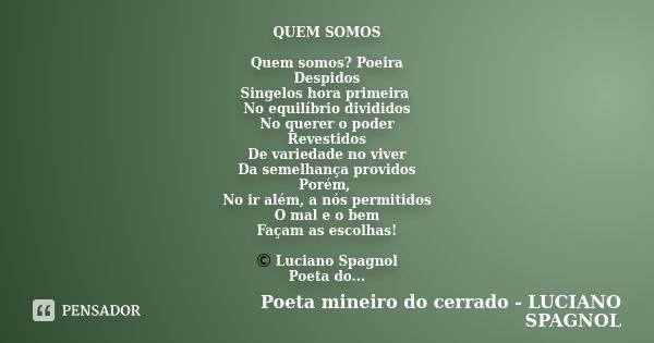 QUEM SOMOS Quem somos? Poeira Despidos Singelos hora primeira No equilíbrio divididos No querer o poder Revestidos De variedade no viver Da semelhança providos ... Frase de Poeta mineiro do cerrado -LUCIANO SPAGNOL.