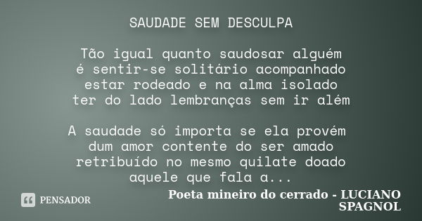 SAUDADE SEM DESCULPA Tão igual quanto saudosar alguém é sentir-se solitário acompanhado estar rodeado e na alma isolado ter do lado lembranças sem ir além A sau... Frase de Poeta mineiro do cerrado - LUCIANO SPAGNOL.