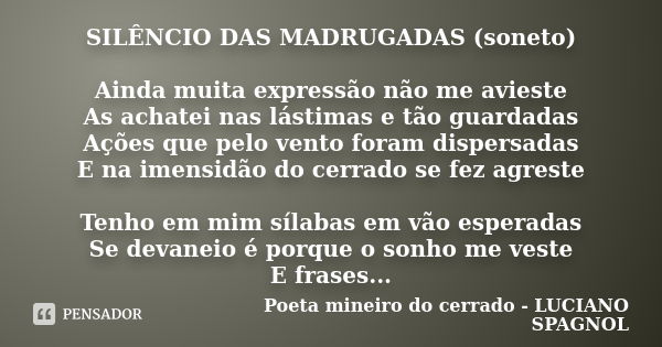 SILÊNCIO DAS MADRUGADAS (soneto) Ainda muita expressão não me avieste As achatei nas lástimas e tão guardadas Ações que pelo vento foram dispersadas E na imensi... Frase de Poeta mineiro do cerrado - LUCIANO SPAGNOL.