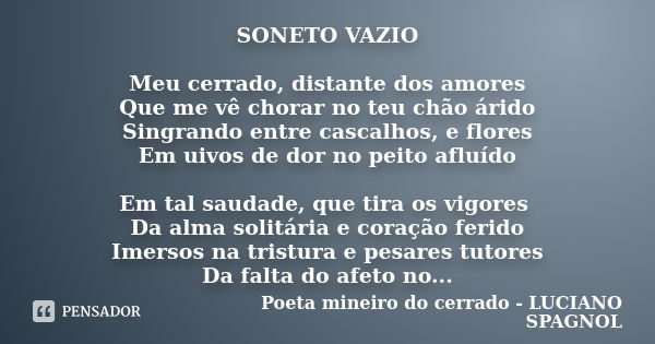 SONETO VAZIO Meu cerrado, distante dos amores Que me vê chorar no teu chão árido Singrando entre cascalhos, e flores Em uivos de dor no peito afluído Em tal sau... Frase de Poeta mineiro do cerrado - LUCIANO SPAGNOL.