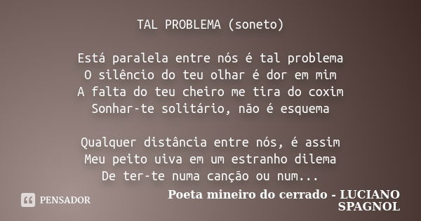 TAL PROBLEMA (soneto) Está paralela entre nós é tal problema O silêncio do teu olhar é dor em mim A falta do teu cheiro me tira do coxim Sonhar-te solitário, nã... Frase de Poeta mineiro do cerrado - LUCIANO SPAGNOL.