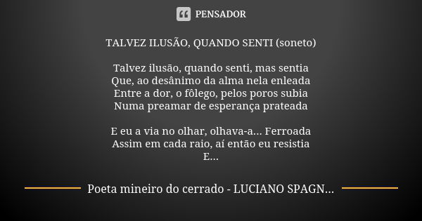 TALVEZ ILUSÃO, QUANDO SENTI (soneto) Talvez ilusão, quando senti, mas sentia Que, ao desânimo da alma nela enleada Entre a dor, o fôlego, pelos poros subia Numa... Frase de poeta mineiro do cerrado - Luciano Spagnol.