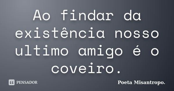 Ao findar da existência nosso ultimo amigo é o coveiro.... Frase de Poeta Misantropo.