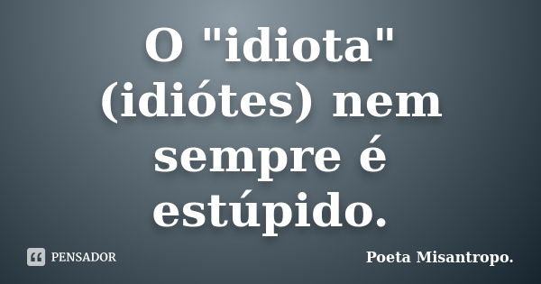 O "idiota"(idiótes) nem sempre é estúpido.... Frase de Poeta Misantropo.