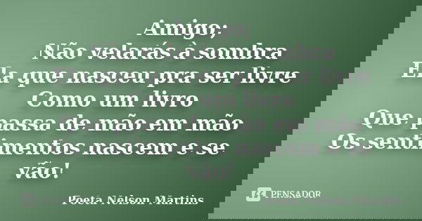 Amigo; Não velarás à sombra Ela que nasceu pra ser livre Como um livro Que passa de mão em mão Os sentimentos nascem e se vão!... Frase de Poeta Nelson Martins.
