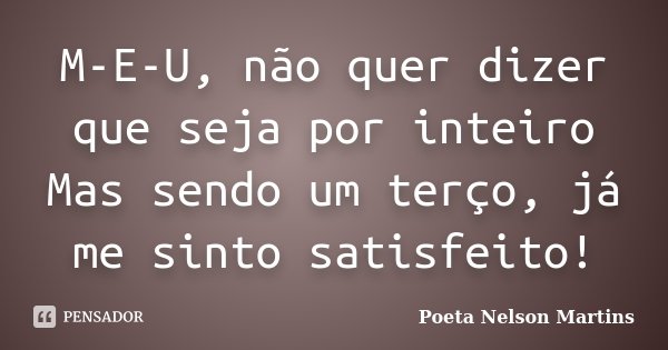 M-E-U, não quer dizer que seja por inteiro Mas sendo um terço, já me sinto satisfeito!... Frase de Poeta Nelson Martins.