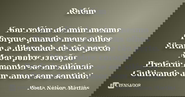 Refém Sou refém de mim mesmo Porque quando meus olhos Viram a liberdade de tão perto. Meu pobre coração Preferiu manter-se em silêncio Cultivando um amor sem se... Frase de Poeta Nelson Martins.