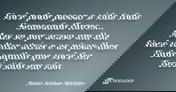 Você pode passar a vida toda Semeando flores... Mas se por acaso um dia Você voltar atrás e as pisar-lhes Tudo aquilo que você fez Terá sido em vão.... Frase de Poeta Nelson Martins.