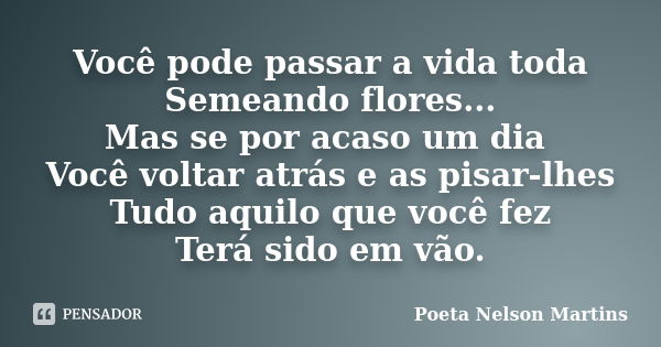 Você pode passar a vida toda Semeando flores... Mas se por acaso um dia Você voltar atrás e as pisar-lhes Tudo aquilo que você fez Terá sido em vão.... Frase de Poeta Nelson Martins.