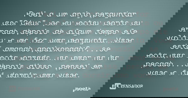 Pedi a um anjo,perguntar aos"Céus",se eu estou certo ou errado,depois de algum tempo ele voltou e me fez uma pergunta..Voce está amando,apaixonado?...... Frase de poeta.