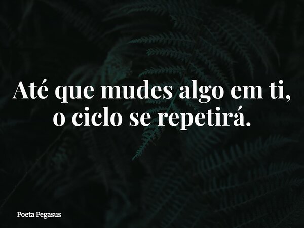 Até que mudes algo em ti, o ciclo se repetirá.... Frase de Poeta Pegasus.