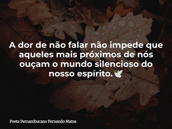 A dor de não falar não impede que aqueles mais próximos de nós ouçam o mundo silencioso do nosso espírito.🕊... Frase de Poeta Pernambucano Fernando Matos.