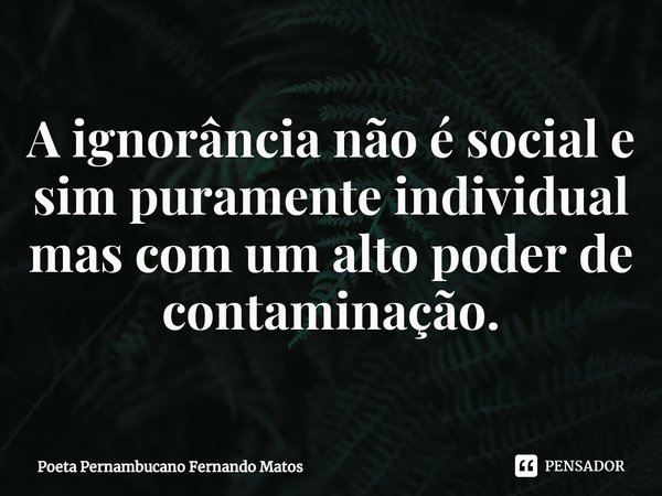 ⁠A ignorância não é social e sim puramente individual mas com um alto poder de contaminação.... Frase de Poeta Pernambucano Fernando Matos.