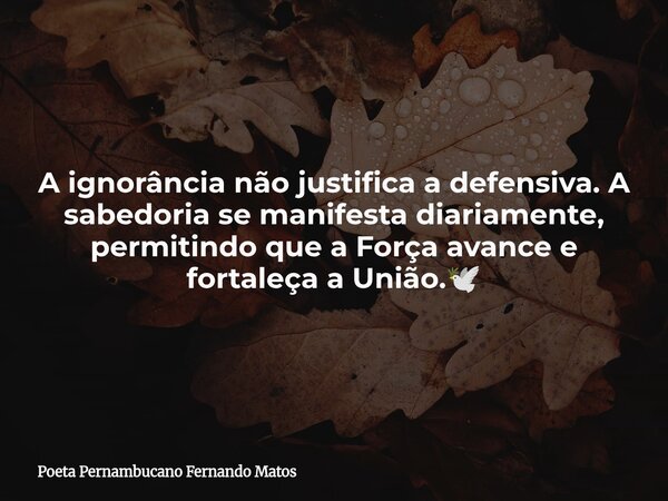 A ignorância não justifica a defensiva. A sabedoria se manifesta diariamente, permitindo que a Força avance e fortaleça a União.🕊... Frase de Poeta Pernambucano Fernando Matos.