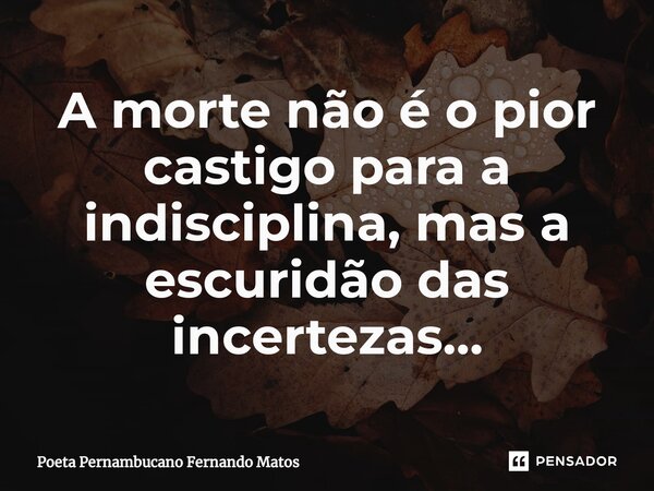 ⁠A morte não é o pior castigo para a indisciplina, mas a escuridão das incertezas…... Frase de Poeta Pernambucano Fernando Matos.