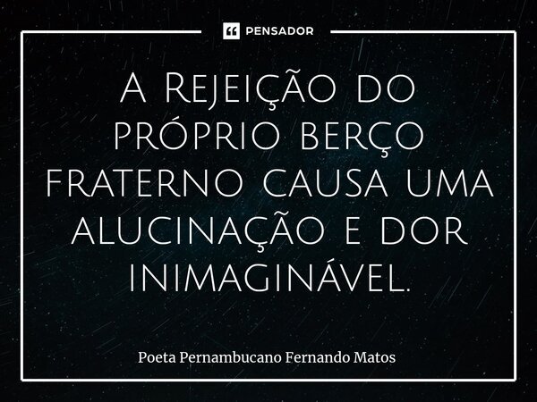 ⁠A Rejeição do próprio berço fraterno causa uma alucinação e dor inimaginável.... Frase de Poeta Pernambucano Fernando Matos.
