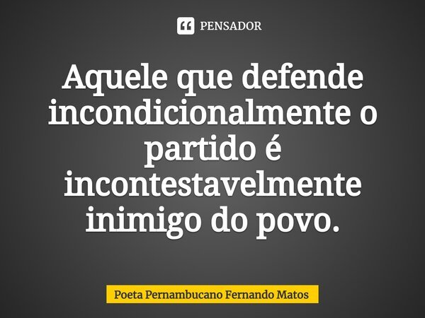 ⁠Aquele que defende incondicionalmente o partido é incontestavelmente inimigo do povo.... Frase de Poeta Pernambucano Fernando Matos.