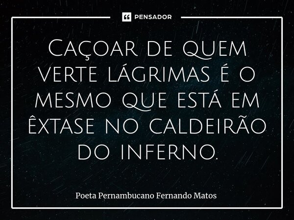 ⁠Caçoar de quem verte lágrimas é o mesmo que está em êxtase no caldeirão do inferno.... Frase de Poeta Pernambucano Fernando Matos.