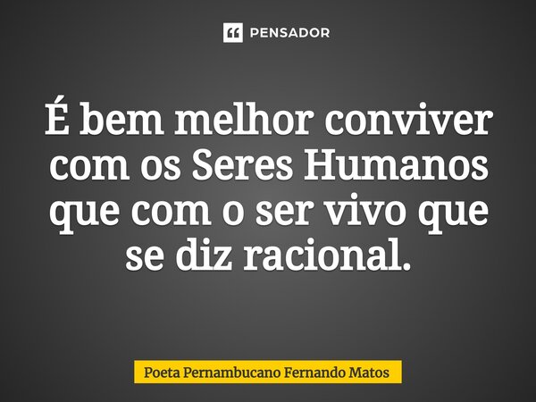 ⁠É bem melhor conviver com os Seres Humanos que com o ser vivo que se diz racional.... Frase de Poeta Pernambucano Fernando Matos.