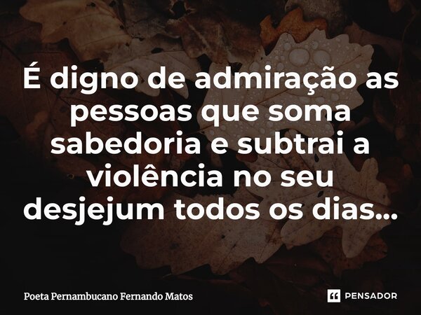 ⁠É digno de admiração as pessoas que soma sabedoria e subtrai a violência no seu desjejum todos os dias…... Frase de Poeta Pernambucano Fernando Matos.
