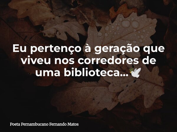 Eu pertenço à geração que viveu nos corredores de uma biblioteca...🕊... Frase de Poeta Pernambucano Fernando Matos.