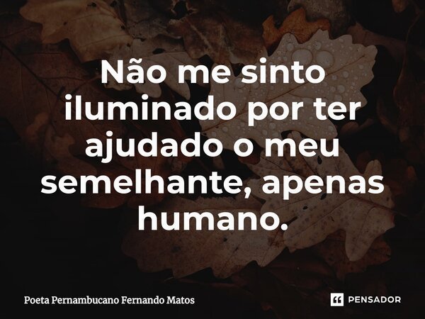 ⁠Não me sinto iluminado por ter ajudado o meu semelhante, apenas humano.... Frase de Poeta Pernambucano Fernando Matos.
