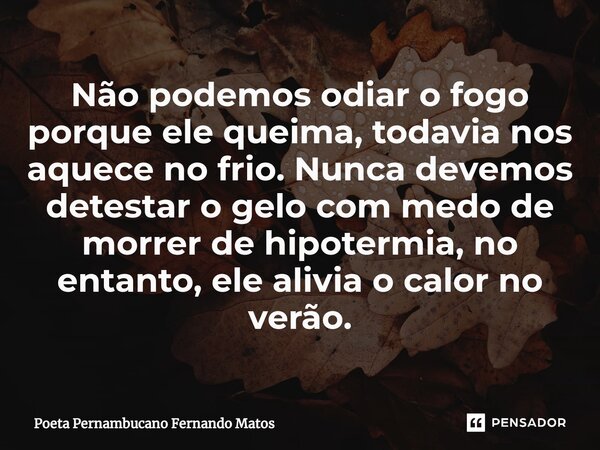 ⁠Não podemos odiar o fogo porque ele queima, todavia nos aquece no frio. Nunca devemos detestar o gelo com medo de morrer de hipotermia, no entanto, ele alivia ... Frase de Poeta Pernambucano Fernando Matos.