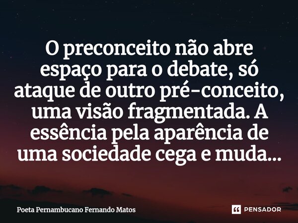 ⁠O preconceito não abre espaço para o debate, só ataque de outro pré-conceito, uma visão fragmentada. A essência pela aparência de uma sociedade cega e muda…... Frase de Poeta Pernambucano Fernando Matos.