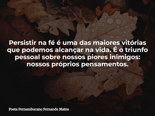 Persistir na fé é uma das maiores vitórias que podemos alcançar na vida. É o triunfo pessoal sobre nossos piores inimigos: nossos próprios pensamentos.... Frase de Poeta Pernambucano Fernando Matos.