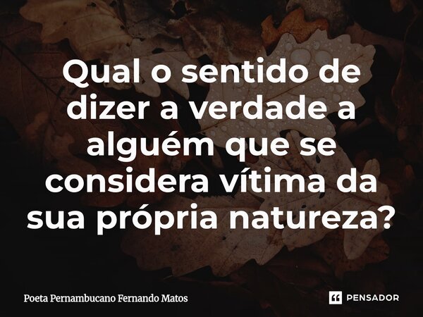 ⁠Qual o sentido de dizer a verdade a alguém que se considera vítima da sua própria natureza?... Frase de Poeta Pernambucano Fernando Matos.