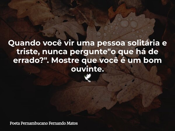 Quando você vir uma pessoa solitária e triste, nunca pergunte "o que há de errado?". Mostre que você é um bom ouvinte. 🕊... Frase de Poeta Pernambucano Fernando Matos.