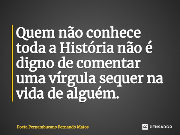 ⁠Quem não conhece toda a História não é digno de comentar uma vírgula sequer na vida de alguém.... Frase de Poeta Pernambucano Fernando Matos.
