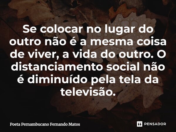 ⁠Se colocar no lugar do outro não é a mesma coisa de viver, a vida do outro. O distanciamento social não é diminuído pela tela da televisão.... Frase de Poeta Pernambucano Fernando Matos.