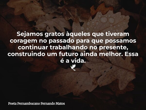 Sejamos gratos àqueles que tiveram coragem no passado para que possamos continuar trabalhando no presente, construindo um futuro ainda melhor. Essa é a vida. 🕊... Frase de Poeta Pernambucano Fernando Matos.