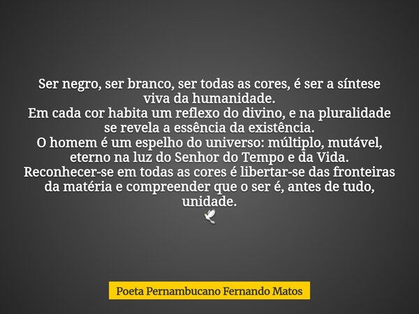 Ser negro, ser branco, ser todas as cores, é ser a síntese viva da humanidade. Em cada cor habita um reflexo do divino, e na pluralidade se revela a essência da... Frase de Poeta Pernambucano Fernando Matos.