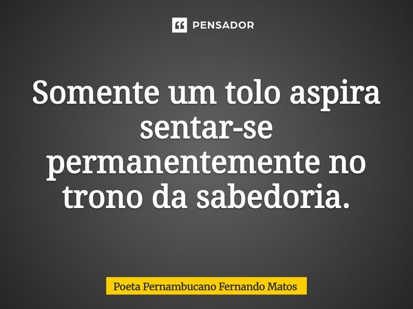⁠Somente um tolo aspira sentar-se permanentemente no trono da sabedoria.... Frase de Poeta Pernambucano Fernando Matos.