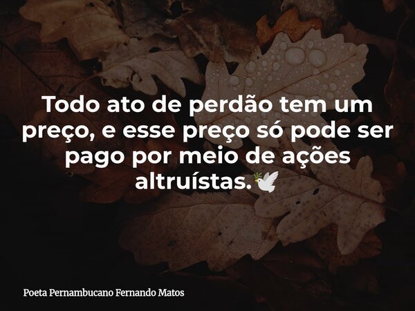 Todo ato de perdão tem um preço, e esse preço só pode ser pago por meio de ações altruístas.🕊... Frase de Poeta Pernambucano Fernando Matos.