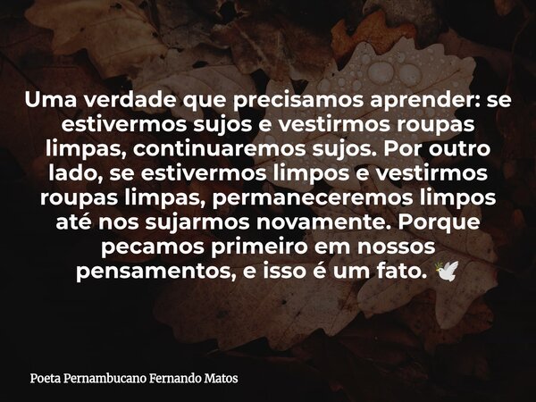 Uma verdade que precisamos aprender: se estivermos sujos e vestirmos roupas limpas, continuaremos sujos. Por outro lado, se estivermos limpos e vestirmos roupas... Frase de Poeta Pernambucano Fernando Matos.