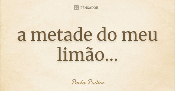 a metade do meu limão...... Frase de Poeta Pudim.