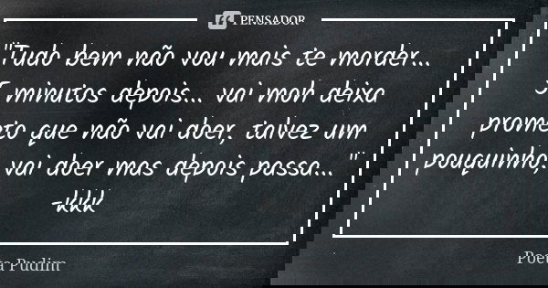 "Tudo bem não vou mais te morder... 5 minutos depois... vai moh deixa prometo que não vai doer, talvez um pouquinho, vai doer mas depois passa..." -kk... Frase de poeta pudim.