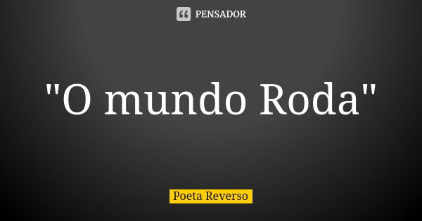 "O mundo Roda"... Frase de Poeta reverso.