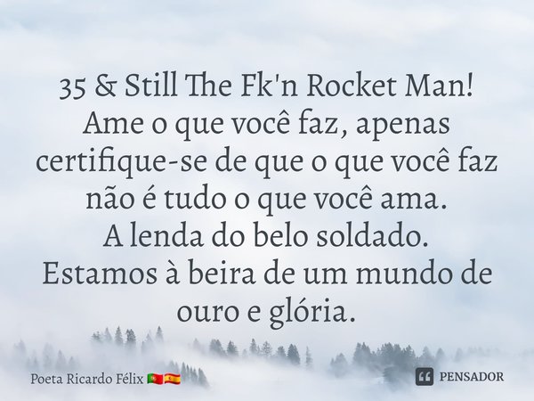 ⁠⁠35 & Still The Fk'n Rocket Man!
Ame o que você faz, apenas certifique-se de que o que você faz não é tudo o que você ama.
A lenda do belo soldado.
Estamos... Frase de Poeta Ricardo Félix.