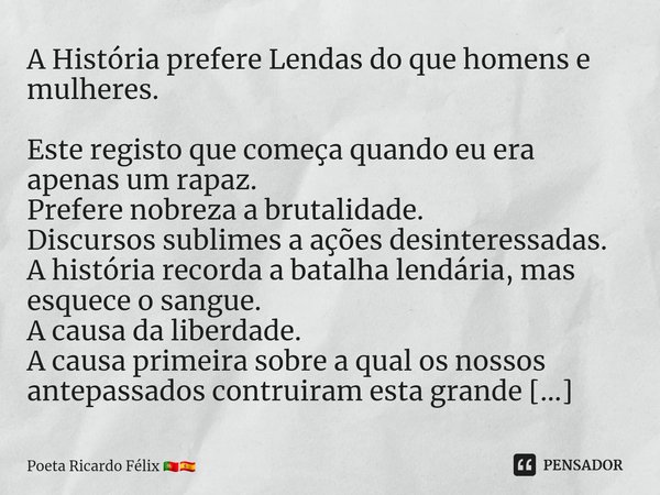 A História prefere Lendas do que homens e mulheres.
Este registo que começa quando eu era apenas um rapaz.
Prefere nobreza a brutalidade.
Discursos sublimes a a... Frase de Poeta Ricardo Félix.