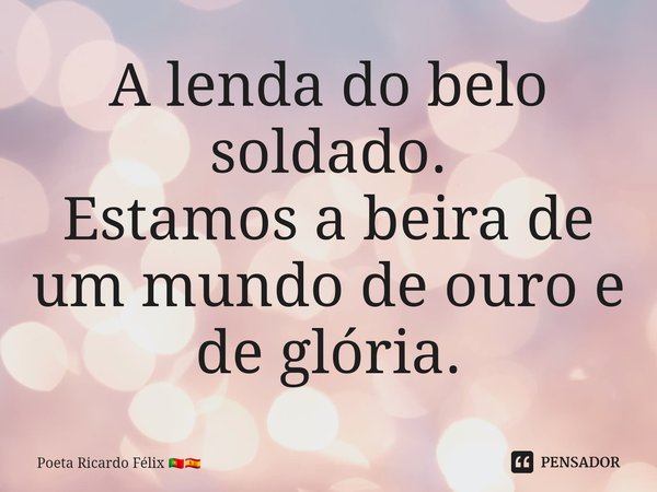 ⁠A lenda do belo soldado.
Estamos a beira de um mundo de ouro e de glória.... Frase de Poeta Ricardo Félix.