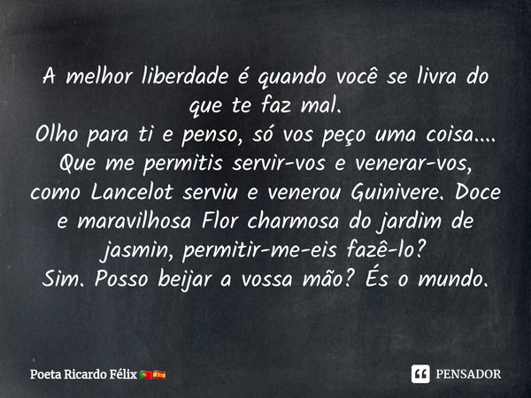 ⁠A melhor liberdade é quando você se livra do que te faz mal.
Olho para ti e penso, só vos peço uma coisa....
Que me permitis servir-vos e venerar-vos, como Lan... Frase de Poeta Ricardo Félix.