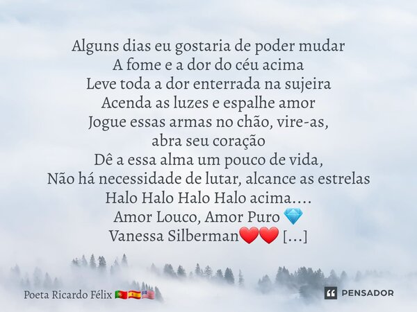 ⁠Alguns dias eu gostaria de poder mudar A fome e a dor do céu acima Leve toda a dor enterrada na sujeira Acenda as luzes e espalhe amor Jogue essas armas no chã... Frase de Poeta Ricardo Félix.