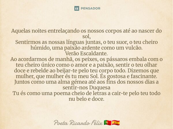 Aquelas noites entrelaçando os nossos corpos até ao nascer do sol, Sentirmos as nossas línguas juntas, o teu suor, o teu cheiro húmido, uma paixão ardente como ... Frase de Poeta Ricardo Félix.