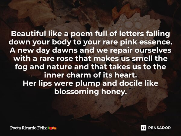 ⁠Beautiful like a poem full of letters falling down your body to your rare pink essence. A new day dawns and we repair ourselves with a rare rose that makes us ... Frase de Poeta Ricardo Félix.