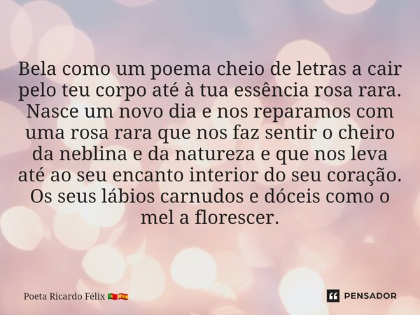 ⁠Bela como um poema cheio de letras a cair pelo teu corpo até à tua essência rosa rara. Nasce um novo dia e nos reparamos com uma rosa rara que nos faz sentir o... Frase de Poeta Ricardo Félix.