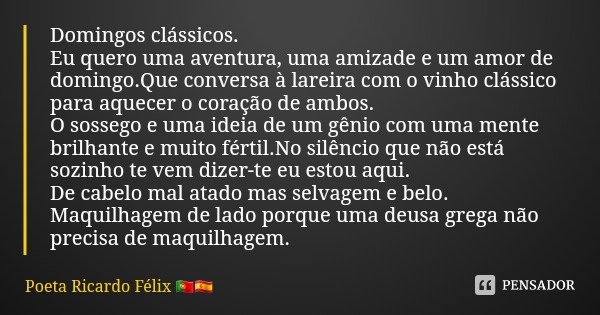 Domingos clássicos.
Eu quero uma aventura, uma amizade e um amor de domingo.Que conversa à lareira com o vinho clássico para aquecer o coração de ambos.
O sosse... Frase de Poeta Ricardo Félix.